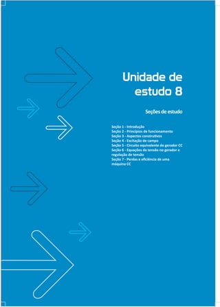 Unidade de
estudo 8
Seções de estudo
Seção 1 - Introdução
Seção 2 - Princípios de funcionamento
Seção 3 - Aspectos construtivos
Seção 4 - Excitação de campo
Seção 5 - Circuito equivalente do gerador CC
Seção 6 - Equações da tensão no gerador e
regulação de tensão
Seção 7 - Perdas e eﬁciência de uma
máquina CC

 