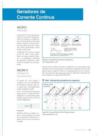 Geradores de
Corrente Contínua
SEÇÃO 1
Introdução
O gerador CC é uma máquina que
realiza a conversão de energia mecânica de rotação em energia elétrica. Existem diversas fontes que
podem fornecer a energia mecânica necessária, tais como: vapor,
óleo diesel, queda-d’água, motor
elétrico, entre outras.
A aplicação da corrente contínua
ocorre em vários setores industriais, tais como: cargas de baterias e acumuladores, eletroímãs
de aplicações industriais, tração
elétrica e instalações de eletroquímicas.

SEÇÃO 2
Princípios de
funcionamento
O gerador CC mais simples é
composto por um enrolamento
de armadura contendo uma única espira que é interceptada pelo
campo magnético gerado.
Com o movimento de rotação da
espira ocorre a variação do ﬂuxo
magnético e em decorrência dessa
variação surge uma f.e.m. (Lei da
Indução Magnética).

f .e.m

Figura 82 - Princípio de Funcionamento do Gerador cc
Fonte: SENAI (1997, p. 33).

Uma forma de retiﬁcar o formato senoidal da f.e.m. apresentada é pela
utilização de um comutador que é formado por segmentos de cobre. Na
ﬁgura a seguir podemos observar o comportamento da f.e.m. em função da posição da espira para cinco posições diferentes, formando um
ciclo completo de rotação (SENAI, 1997).

DAE - Divisão de assistência às empresas

t

Equação 59

Podemos observar na ﬁgura a seguir o posicionamento da espira
em três momentos diferentes e o
gráﬁco da f.e.m. com seu formato
senoidal.

Figura 83 - Forma de Onda da F.E.M. X Posição da Espira
Fonte: SENAI (1997, p. 33).

MÁQUINAS ELÉTRICAS

79

 