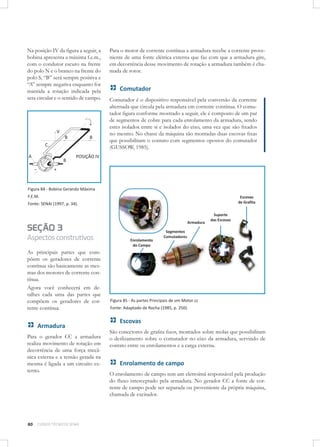 Na posição IV da ﬁgura a seguir, a
bobina apresenta a máxima f.e.m.,
com o condutor escuro na frente
do polo N e o branco na frente do
polo S, “B” será sempre positiva e
“A” sempre negativa enquanto for
mantida a rotação indicada pela
seta circular e o sentido de campo.

Para o motor de corrente contínua a armadura recebe a corrente proveniente de uma fonte elétrica externa que faz com que a armadura gire,
em decorrência desse movimento de rotação a armadura também é chamada de rotor.

Comutador
Comutador é o dispositivo responsável pela conversão da corrente
alternada que circula pela armadura em corrente contínua. O comutador ﬁgura conforme mostrado a seguir, ele é composto de um par
de segmentos de cobre para cada enrolamento da armadura, sendo
estes isolados entre si e isolados do eixo, uma vez que são ﬁxados
no mesmo. No chassi da máquina são montadas duas escovas ﬁxas
que possibilitam o contato com segmentos opostos do comutador
(GUSSOW, 1985).

Figura 84 - Bobina Gerando Máxima
F.E.M.
Fonte: SENAI (1997, p. 34).

SEÇÃO 3
Aspectos construtivos
As principais partes que compõem os geradores de corrente
contínua são basicamente as mesmas dos motores de corrente contínua.
Agora você conhecerá em detalhes cada uma das partes que
compõem os geradores de corrente contínua.

Armadura
Para o gerador CC a armadura
realiza movimento de rotação em
decorrência de uma força mecânica externa e a tensão gerada na
mesma é ligada a um circuito externo.

80

CURSOS TÉCNICOS SENAI

Figura 85 - As partes Principais de um Motor cc
Fonte: Adaptado de Rocha (1985, p. 250).

Escovas
São conectores de graﬁta ﬁxos, montados sobre molas que possibilitam
o deslizamento sobre o comutador no eixo da armadura, servindo de
contato entre os enrolamentos e a carga externa.

Enrolamento de campo
O enrolamento de campo tem um eletroímã responsável pela produção
do ﬂuxo interceptado pela armadura. No gerador CC a fonte de corrente de campo pode ser separada ou proveniente da própria máquina,
chamada de excitador.

 