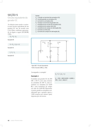 SEÇÃO 5
Circuito equivalente do
gerador CC
As relações entre tensão e corrente num circuito equivalente de um
gerador CC são, de acordo com
a Lei Ohm, conforme apresentado na ﬁgura a seguir (GUSSOW,
1985).

Sendo:
Vta = tensão no terminal da armadura (V);
Vg = tensão gerada na armadura (V);
Ia = corrente na armadura (A);
Vt = tensão no terminal do gerador (V);
ra = resistência do circuito da armadura (Ω);
rs = resistência do campo série (Ω);
rd = resistência do campo em derivação (Ω);
IL = corrente na linha (A);
Id = corrente do campo em derivação (A).

Vta = Vg - Iara
Equação 60

+

Id

Vt = Vg - Ia (ra + rs)

rs

IL

Ia
Equação 61

rd

ra

IL = Ia – Id

+

Equação 62

Vg

Vt
Vta

-

Figura 88 - Circuito Equivalente
Fonte: Gussow (1985, p. 256).

Acompanhe o exemplo!
Vg = Vt + Ia (ra + rs)

Exemplo 1
Considere um gerador CC de 200
kW e 250 V, com uma corrente
na armadura de 600 A, uma resistência na armadura de 0,020
Ω, e uma resistência de campo
em série de 0,004 Ω. Determine
a tensão gerada na armadura considerando que o gerador opera a
1.800 rotações por minuto (rpm)
impostas por um motor.

82

CURSOS TÉCNICOS SENAI

Vg = 250 + 600 (0,020 + 0,004) =
250 + 14,4 = 264,4 V

 