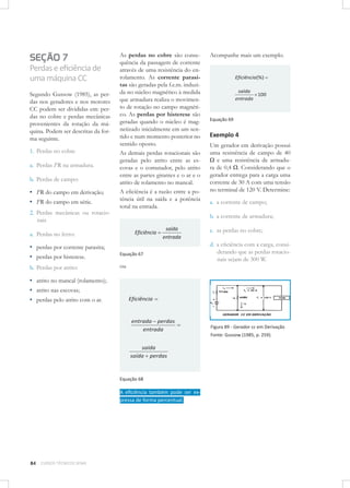 SEÇÃO 7
Perdas e eﬁciência de
uma máquina CC
Segundo Gussow (1985), as perdas nos geradores e nos motores
CC podem ser divididas em: perdas no cobre e perdas mecânicas
provenientes da rotação da máquina. Podem ser descritas da forma seguinte.
1. Perdas no cobre
a. Perdas I2R na armadura.
b. Perdas de campo:

▪ I2R do campo em derivação;
▪ I2R do campo em série.
2. Perdas mecânicas ou rotacionais

As perdas no cobre são consequência da passagem de corrente
através de uma resistência do enrolamento. As corrente parasitas são geradas pela f.e.m. induzida no núcleo magnético à medida
que armadura realiza o movimento de rotação no campo magnético. As perdas por histerese são
geradas quando o núcleo é magnetizado inicialmente em um sentido e num momento posterior no
sentido oposto.
As demais perdas rotacionais são
geradas pelo atrito entre as escovas e o comutador, pelo atrito
entre as partes girantes e o ar e o
atrito de rolamento no mancal.
A eﬁciência é a razão entre a potência útil na saída e a potência
total na entrada.

b. Perdas por atrito:

▪ atrito no mancal (rolamento);
▪ atrito nas escovas;
▪ perdas pelo atrito com o ar.

Eficiência (%)
saída
100
entrada

Equação 69

Exemplo 4
Um gerador em derivação possui
uma resistência de campo de 40
Ω e uma resistência de armadura de 0,4 Ω. Considerando que o
gerador entrega para a carga uma
corrente de 30 A com uma tensão
no terminal de 120 V. Determine:
a. a corrente de campo;
b. a corrente de armadura;

Eficiência

a. Perdas no ferro:

▪ perdas por corrente parasita;
▪ perdas por histerese.

Acompanhe mais um exemplo.

saída
entrada

Equação 67

ou

c. as perdas no cobre;
d. a eﬁciência com a carga, considerando que as perdas rotacionais sejam de 300 W.

Eficiência

entrada perdas
entrada

Figura 89 - Gerador cc em Derivação
Fonte: Gussow (1985, p. 259).

saída
saída perdas

Equação 68

A eﬁciência também pode ser expressa de forma percentual.

84

CURSOS TÉCNICOS SENAI

 