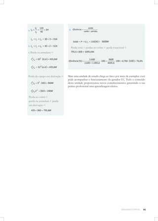 a. Id

Vt
rd

120
3A
40

Ia

IL

Id

b. I a

IL

Id

30 2 32 A

saída
saída perdas

30 3 33A

d. Eficiência

Saída

c. Perda na armadura =
I 2 ra
a

332 0,4

435,6W

2
I a ra

32 2 o,4

P

Vt I L

120 30

3600W

Perda total = perdas no cobre + perda rotacional =
795,6 +300 = 1095,6W.

435,6W

Perda do campo em derivação =
I 2 rd
a

32 40

2
I d rd 2 2

60

360W

Eficiência (%)

3.600
100
3.600 1.095,6

3600
100 0,766 100
4695,6

76,6%

Mais uma unidade de estudo chega ao ﬁm e por meio de exemplos você
pôde acompanhar o funcionamento do gerador CC. Todo o conteúdo
desta unidade proporcionou novos comnhecimentos garantindo à sua
prática proﬁssional uma aprendizagem efetiva.

240W

Perda no cobre =
perda na armadura + perda
em derivação =
435 360

795,6W

MÁQUINAS ELÉTRICAS

85

 