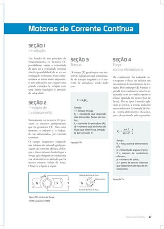 Motores de Corrente Contínua
SEÇÃO 1
Introdução
Em função de seu princípio de
funcionamento, os motores CC
possibilitam variar a velocidade
de zero até a velocidade nominal
aliada à possibilidade de se ter um
conjugado constante. Essa característica se torna muito importante em aplicações que exigem uma
grande variação de rotação com
uma ótima regulação e precisão
de velocidade.

SEÇÃO 2
Princípio de
funcionamento
Basicamente os motores CC possuem os mesmos componentes
que os geradores CC. Para estes
motores o indutor e o induzido são alimentados por corrente
contínua.
O campo magnético originado
nas bobinas do induzido, pela passagem de corrente elétrica, deforma o ﬂuxo indutor dando lugar a
forças que obrigam os condutores
a se deslocarem no sentido que há
menor número linhas de força.
Observe a ﬁgura a seguir.

SEÇÃO 3

SEÇÃO 4

Torque

Força
contra-eletromotriz

O torque (T) gerado por um motor CC é proporcional à intensidade do campo magnético e à corrente de armadura, sendo dado
por:

T

kt I a

Sendo:
T = torque (m.kg);
Kt = constante que depende
das dimensões físicas do motor;
Ia = corrente da armadura (A);
φ = número total de linhas de
ﬂuxo que entrem na armadura por um polo N.

Equação 70

Os condutores do induzido interceptam o ﬂuxo do indutor em
decorrência do movimento de rotação. Pelo princípio de Faraday é
gerada nos condutores uma f.e.m.
induzida com o sentido oposto à
tensão aplicada no motor (Lei de
Lenz). Por se opor à tensão aplicada ao motor, a tensão induzida
nos condutores é chamada de força contra-eletromotriz (f.c.e.m.),
que é determinada pela expressão:

Vg

.n. Z
60.10

8

.

p
a

Sendo:
Vg = força contra-eletromotriz
(V);
n = Velocidade angular (rpm);
Z = número de condutores
eﬁcazes;
p = número de polos;
a = pares de ramais internos
que dependem do tipo de enrolamento.

Equação 71

Figura 90 - Linhas de Força
Fonte: Gussow (1985).

MÁQUINAS ELÉTRICAS

87

 