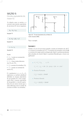 SEÇÃO 5
Circuito equivalente do
motor CC
As relações entre as tensões e a
corrente num circuito equivalente
de um motor CC são as seguintes:
Vta

Vg

I a ra

Equação 72
Figura 91 - Circuito Equivalente de um Motor CC
Fonte: Gussow (1985).

Vt

Vg

I a ra

rs

Veja o exemplo.

Equação 73

IL

IA

Id

Equação 74

Sendo

▪ Vta = tensão no terminal da

Exemplo 1
Calcule a f.c.e.m. de um motor quando a tensão no terminal é de 120 V
e a corrente na armadura de 25 A. A resistência da armadura é de 0,16 Ω
e a corrente de campo pode ser desprezada. Qual é a potência produzida
pela armadura do motor? Qual é a potência liberada para o motor em
quilowatts?

armadura (V);

▪ Vg = força contra-eletromotriz, f.c.e.m. (V);

▪ Ia = corrente da armadura (A);
▪ Vt = tensão no terminal do
motor (V).

E o parâmetros ra, rs,, rd, IL, e Id
representa as mesmas grandezas
deﬁnidas no circuito equivalente
de um gerador CC. Uma comparação entre o circuito equivalente
de um gerador e o circuito equivalente de um motor mostra que a
única diferença está no sentido da
corrente na linha e na armadura.

88

CURSOS TÉCNICOS SENAI

a. Vt = Vg + Iara

rs = 0

Vg = Vt - Iara = 120 - 25 . (0,16) = 120 - 4 = 116V
b. Potência Produzida
VgIa = 116(25) = 2900W
c. Potência Liberada
VLIL = 120(25) = 3000W

 