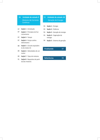 86 Unidade de estudo 9

92 Unidade de estudo 10

Motores de Corrente
Contínua

Geração de Energia
93

Seção 1 - Energia

87

Seção 1 - Introdução

93

Seção 2 - Potência

87

Seção 2 - Princípios de funcionamento

93

Seção 3 - Geração de energia

93

87

Seção 3 - Torque

Seção 4 - Cogeração de
energia

87

Seção 4 - Forças contraeletromotriz

94

Seção 5 - Sistema de geração

88

Seção 5 - Circuito equivalente do motor CC

89

Seção 7 - Tipos de motores

91

Seção 8 - Requisitos de partida dos motores

97

Referências

99

Seção 6 - Velocidades de um
motor

89

Finalizando	

 