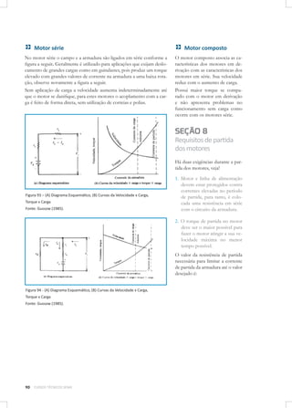 Motor série
No motor série o campo e a armadura são ligados em série conforme a
ﬁgura a seguir. Geralmente é utilizado para aplicações que exijam deslocamento de grandes cargas como em guindastes, pois produz um torque
elevado com grandes valores de corrente na armadura a uma baixa rotação, observe novamente a ﬁgura a seguir.
Sem aplicação de carga a velocidade aumenta indeterminadamente até
que o motor se daniﬁque, para estes motores o acoplamento com a carga é feito de forma direta, sem utilização de correias e polias.

Motor composto
O motor composto associa as características dos motores em derivação com as características dos
motores em série. Sua velocidade
reduz com o aumento de carga.
Possui maior torque se comparado com o motor em derivação
e não apresenta problemas no
funcionamento sem carga como
ocorre com os motores série.

SEÇÃO 8
Requisitos de partida
dos motores
Há duas exigências durante a partida dos motores, veja!

Figura 93 – (A) Diagrama Esquemático, (B) Curvas da Velocidade x Carga,
Torque x Carga
Fonte: Gussow (1985).

1. Motor e linha de alimentação
devem estar protegidos contra
correntes elevadas no período
de partida, para tanto, é colocada uma resistência em série
com o circuito da armadura.
2. O torque de partida no motor
deve ser o maior possível para
fazer o motor atingir a sua velocidade máxima no menor
tempo possível.
O valor da resistência de partida
necessária para limitar a corrente
de partida da armadura até o valor
desejado é:

Figura 94 - (A) Diagrama Esquemático, (B) Curvas da Velocidade x Carga,
Torque x Carga
Fonte: Gussow (1985).

90

CURSOS TÉCNICOS SENAI

 
