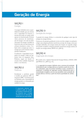 Geração de Energia
SEÇÃO 1
Energia

A energia é definida como a quantidade de trabalho que um sistema
tem a capacidade de fornecer, a
mesma não pode ser criada, pode
apenas ser transformada. Existem
vários processos de transformação de energia e em cada um deles
uma parte da energia é perdida na
forma de calor em decorrência de
esforços mecânicos e atrito. A relação entre a energia que entra e a
energia que sai do sistema é denominada rendimento.
Usualmente a capacidade de produção de energia é dada em quilowatt hora ou megawatt hora.
Podemos seguir em frente? O
assunto desta unidade despertará
muito o seu interesse.

SEÇÃO 2
Potência

Geralmente a potência gerada
é medida em quilowatt (kW) ou
megawatt (MW). A potência pode
ser definida como a quantidade de
energia gerada ou consumida por
unidade de tempo.

SEÇÃO 3

Geração de energia
A geração de energia elétrica é a conversão de qualquer outro tipo de
energia em energia elétrica.
O processo de geração geralmente ocorre em dois estágios: no primeiro
estágio uma máquina primária transforma um tipo de energia, como por
exemplo, hidráulica, em energia cinética de rotação; no segundo estágio
um gerador acoplado à máquina primária transforma energia cinética de
rotação em energia elétrica (WEG S.A., [200-?]).

SEÇÃO 4

Cogeração de energia
De acordo com a Agência Nacional de Energia Elétrica (ANEEL 2000
apud WEG S.A., [200-?], p. 12),
[...] a cogeração de energia é definida como o processo de produção
combinada de calor e energia elétrica ou mecânica a partir de um mesmo combustível, capaz de produzir benefícios sociais, econômicos e
ambientais. A atividade de cogeração contribui efetivamente para a
racionalização energética uma vez que possibilita maior produção de
energia elétrica e térmica a partir da mesma quantidade de combustível.

É importante salientar que
a potência pode ser medida
em qualquer instante de tempo enquanto que a energia
necessita de um intervalo de
tempo para que seja medida.

MÁQUINAS ELÉTRICAS

93

 