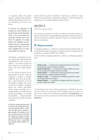 A cogeração difere da geração
porque a energia térmica gerada é
utilizada diretamente no processo
de manufatura, em fornos e caldeiras.

Existe ainda uma grande variedade de sistemas que utilizam o vapor
liberado à baixa pressão e temperatura realizando o aproveitamento da
energia que não é transformada em energia elétrica.

O processo de cogeração de
energia vem sendo utilizado há
pouco tempo, a partir da década
de 80, e vem se tornando uma
alternativa atrativa como nova
forma de geração de energia
elétrica. Na utilização de combustíveis fósseis, a cogeração de
energia pode atingir uma eficiência energética de 3 a 4 vezes
maior (WEG S.A., [200-?]).

Sistema de geração

Atualmente a cogeração de energia corresponde à grande parte da
capacidade das novas usinas instaladas e vem sendo responsável
pela redução no crescimento do
número de novas usinas hidrelétricas.
Um dos fatores positivos na implementação de novas usinas de
cogeração é relativo à questão
ambiental, pois além de possibilitar o aproveitamento de restos
de madeira ou bagaço da cana de
açúcar, por exemplo, a cogeração
possui um caráter descentralizador, porque possibilita que a
energia térmica seja utilizada com
grande proximidade da unidade
consumidora, proporcionando
dessa forma uma maior eficiência
energética.
O sistema convencional consiste
na queima de combustível para
que seja gerado vapor, a pressão do vapor gira a turbina e
gera energia, no entanto, cerca
de um pouco mais de um terço
da energia da queima é perdida, a cogeração utiliza a energia
térmica que não é convertida
em energia elétrica (WEG S.A.,
[200-?]).

94

CURSOS TÉCNICOS SENAI

SEÇÃO 5

Um sistema de geração de energia é composto basicamente pelos seguintes componentes: máquina primária, geradores, transformadores e
sistema de controle, comando e proteção. Agora você estudará cada um
desses componentes.

Máquina primária
A máquina primária é o elemento responsável pela transformação de
um determinado tipo de energia em energia cinética de rotação para ser
fornecida aos geradores (WEG S.A., [200-?]).
Existem diversas máquinas primárias e dentre as principais podemos
citar:

turbinas a gás ⇒ transformam energia proveniente da combustão do gás em energia cinética de rotação;
turbinas hidráulicas ⇒ transformam energia cinética de escoamento da água em energia cinética de rotação;
motores diesel ⇒ transformam energia proveniente da combustão do diesel em energia cinética de rotação;
turbinas a vapor ⇒ transformam energia da pressão do vapor
em energia cinética de rotação;
turbinas eólicas ⇒ transformam energia cinética do vento em
energia cinética de rotação.

A denominação das usinas elétricas geralmente é classificada de acordo com o processo de geração. Como exemplos temos as usinas em
que ocorre o processo de combustão, chamadas de termelétricas, e as
usinas em que ocorre o processo de fissão nuclear, chamadas de termonucleares.

 