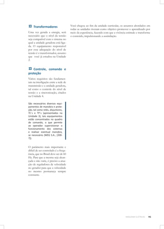 Transformadores
Uma vez gerada a energia, será
necessário que o nível da tensão
seja compatível com o sistema no
qual a unidade geradora está ligada. O equipamento responsável
por essa adequação do nível de
tensão é o transformador, assunto
que você já estudou na Unidade
2.

Você chegou ao fim da unidade curricular, os assuntos abordados em
todas as unidades tiveram como objetivo promover o aprendizado por
meio da experiência, fazendo com que a vivência estimule e transforme
o conteúdo, impulsionando a assimilação.

Controle, comando e
proteção
Vários requisitos são fundamentais na interligação entre a rede de
transmissão e a unidade geradora,
tal como o controle do nível de
tensão e a sincronização, citados
na Unidade 4.
São necessários diversos equipamentos de manobra e proteção, tal como relés, disjuntores,
TC´s e TP´s (apresentados na
Unidade 3), tais equipamentos
estão concentrados no quadro
de comando, o que permite
ao operador supervisionar o
funcionamento dos sistemas
e realizar eventual manobra,
se necessário (WEG S.A., [200?]).	

O parâmetro mais importante e
difícil de ser controlado é a frequência, que no Brasil deve ser de 60
Hz. Para que a mesma seja alcançada e não varie, é preciso a atuação de reguladores de velocidade
no gerador para que a velocidade
no mesmo permaneça sempre
constante.

MÁQUINAS ELÉTRICAS

95

 