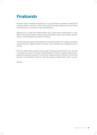 Finalizando
O objetivo desses conteúdos foi apresentar a você características construtivas e funcionais de
máquinas elétricas e uma breve noção sobre geração de energia, conhecimentos que se fazem
necessários para a sua atuação no ramo da eletrotécnica.
Iniciamos com o estudo dos transformadores, pois a partir desses conhecimentos o entendimento das demais máquinas elétricas pôde ser facilitado. Assim, foram tratados separadamente os transformadores monofásicos e trifásicos.
A determinação da sequência das unidades de estudo apresentadas visou agrupar as principais
características das máquinas elétricas de forma a lhe possibilitar uma comparação entre as
mesmas.
Você teve ainda um breve capítulo sobre geração de energia, proporcionando uma visão geral
com relação ao assunto. Um estudo mais aprofundado referente a máquinas primárias para a
geração de energia não fez parte do escopo desta unidade curricular, cabendo a você, de acordo com a sua necessidade e interesse, a busca de materiais complementares sobre o assunto.
	
Sucesso!!
	

MÁQUINAS ELÉTRICAS

97

 