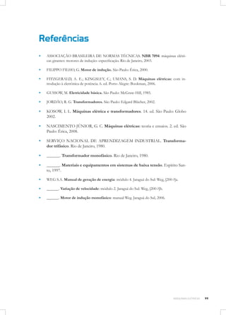 Referências
▪▪

ASSOCIAÇÃO BRASILEIRA DE NORMAS TÉCNICAS. NBR 7094: máquinas elétricas girantes: motores de indução: especificação. Rio de Janeiro, 2003.

▪▪

FILIPPO FILHO, G. Motor de indução. São Paulo: Érica, 2000.

▪▪

FITZGERALD, A. E.; KINGSLEY, C.; UMANS, S. D. Máquinas elétricas: com introdução à eletrônica de potência. 6. ed. Porto Alegre: Bookman, 2006.

▪▪

GUSSOW, M. Eletricidade básica. São Paulo: McGraw-Hill, 1985.

▪▪

JORDÃO, R. G. Transformadores. São Paulo: Edgard Blücher, 2002.

▪▪

KOSOW, I. L. Máquinas elétrica e transformadores. 14. ed. São Paulo: Globo
2002.

▪▪

NASCIMENTO JÚNIOR, G. C. Máquinas elétricas: teoria e ensaios. 2. ed. São
Paulo: Érica, 2008.

▪▪

SERVIÇO NACIONAL DE APRENDIZAGEM INDUSTRIAL. Transformador trifásico. Rio de Janeiro, 1980.

▪▪

______. Transformador monofásico. Rio de Janeiro, 1980.

▪▪

______. Materiais e equipamentos em sistemas de baixa tensão. Espírito Santo, 1997.

▪▪

WEG S.A. Manual de geração de energia: módulo 4. Jaraguá do Sul: Weg, [200-?]a.

▪▪

______. Variação de velocidade: módulo 2. Jaraguá do Sul: Weg, [200-?]b.

▪▪

______. Motor de indução monofásico: manual Weg. Jaraguá do Sul, 2006.

MÁQUINAS ELÉTRICAS

99

 