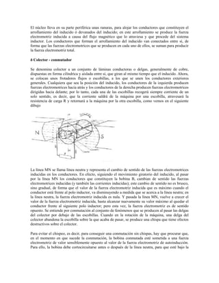 El núcleo lleva en su parte periférica unas ranuras, para alojar los conductores que constituyen el
arrollamiento del inducido ó devanados del inducido; en este arrollamiento se produce la fuerza
electromotriz inducida a causa del flujo magnético que lo atraviesa y que procede del sistema
inductor. Los conductores que forman el arrollamiento del inducido van conectados entre sí, de
forma que las fuerzas electromotrices que se producen en cada uno de ellos, se suman para producir
la fuerza electromotriz total.

ð Colector - conmutador

Se denomina colector a un conjunto de láminas conductoras o delgas, generalmente de cobre,
dispuestas en forma cilíndrica y aislada entre sí, que giran al mismo tiempo que el inducido. Ahora,
se colocan unos frotadores flujos o escobillas, a los que se unen los conductores exteriores
generales. Cualquiera que sea la posición del inducido, los conductores de la izquierda producen
fuerzas electromotrices hacia atrás y los conductores de la derecha producen fuerzas electromotrices
dirigidas hacia delante; por lo tanto, cada una de las escobillas recogerá siempre corriente de un
solo sentido, es decir, que la corriente saldrá de la máquina por una escobilla, atravesará la
resistencia de carga R y retornará a la máquina por la otra escobilla, como vemos en el siguiente
dibujo




La línea MN se llama línea neutra y representa el cambio de sentido de las fuerzas electromotrices
inducidas en los conductores. En efecto, siguiendo el movimiento giratorio del inducido, al pasar
por la línea MN los conductores que constituyen la bobina B, cambian de sentido las fuerzas
electromotrices inducidas (y también las corrientes inducidas); este cambio de sentido no es brusco,
sino gradual, de forma que el valor de la fuerza electromotriz inducida que es máximo cuando el
conductor está frente al polo inductor, va disminuyendo a medida que se acerca a la línea neutra; en
la línea neutra, la fuerza electromotriz inducida es nula. Y pasada la línea MN, vuelve a crecer el
valor de la fuerza electromotriz inducida, hasta alcanzar nuevamente su valor máximo al quedar el
conductor frente al siguiente polo inductor; pero esta vez, la fuerza electromotriz es de sentido
opuesto. Se entiende por conmutación al conjunto de fenómenos que se producen al pasar las delgas
del colector por debajo de las escobillas. Cuando en la rotación de la máquina, una delga del
colector abandona la escobilla sobre la que acaba de pasar, se produce una chispa que tiene efectos
destructivos sobre el colector.

Para evitar el chispeo, es decir, para conseguir una conmutación sin chispas, hay que procurar que,
en el momento en que sucede la conmutación, la bobina conmutada esté sometida a una fuerza
electromotriz de valor sensiblemente opuesto al valor de la fuerza electromotriz de autoinducción.
Para ello, la bobina debe cortocircuitarse antes o después de la línea neutra, para que esté bajo la
 