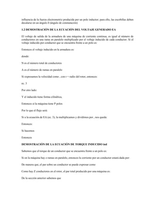 influencia de la fuerza electromotriz producida por un polo inductor; para ello, las escobillas deben
decalarse en un ángulo ð (ángulo de conmutación)

1.2 DEMOSTRACIÓN DE LA ECUACIÓN DEL VOLTAJE GENERADO EA

El voltaje de salida de la armadura de una máquina de corriente continua, es igual al número de
conductores en una rama en paralelo multiplicado por el voltaje inducido de cada conductor. Si el
voltaje inducido por conductor que se encuentra frente a un polo es:

Entonces el voltaje inducido en la armadura es:

donde:

N es el número total de conductores

A es el número de ramas en paralelo

Si expresamos la velocidad como , con r = radio del rotor, entonces:

ec. 3

Por otro lado:

Y el inducido tiene forma cilíndrica,

Entonces si la máquina tiene P polos

Por lo que el flujo será:

Si a la ecuación de EA (ec. 3), la multiplicamos y dividimos por , nos queda:

Entonces:

Si hacemos

Entonces

DEMOSTRACIÓN DE LA ECUACIÓN DE TORQUE INDUCIDO ind

Sabemos que el torque de un conductor que se encuentra frente a un polo es:

Si en la máquina hay z ramas en paralelo, entonces la corriente por un conductor estará dada por:

De manera que, el par sobre un conductor se puede expresar como

Como hay Z conductores en el rotor, el par total producido por una máquina es:

De la sección anterior sabemos que
 
