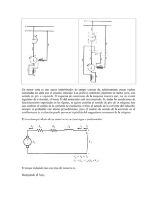 Un motor serie es uno cuyos embobinados de campo constan de, relativamente, pocas vueltas
conectadas en serie con el circuito inducido. Los gráficos anteriores muestran un motor serie, con
sentido de giro a izquierda. El esquema de conexiones de la máquina muestra que, por no existir
regulador de velocidad, el borne M del arrancador está desconectado. Si, dadas las condiciones de
funcionamiento expresadas en las figuras, se quiere cambiar el sentido de giro de la máquina, hay
que cambiar el sentido de la corriente de excitación, o bien, el sentido de la corriente del inducido;
siempre es preferible este último procedimiento, pues el cambio de sentido de la corriente en el
arrollamiento de excitación puede provocar la pérdida del magnetismo remanente de la máquina.

El circuito equivalente de un motor serie es como sigue a continuación:




El torque inducido para este tipo de motores es:

Despejando el flujo,
 