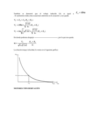 También se demostró que el voltaje inducido EA es igual                            a
. Si sustituimos todas estas ecuaciones anteriores en la ecuación 2, nos queda:




De donde podemos despejar                                     , por lo que nos queda:




La relación torque-velocidad, la vemos en el siguiente gráfico:




MOTORES TIPO DERIVACIÓN
 