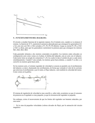 5. - FUNCIONAMIENTO DEL DIAGRAMA

El circuito a estudiar funciona de la siguiente manera. En el instante cero, cuando se va arrancar el
sistema. La batería de 32 V, suministra la potencia adecuada para que arranquen los generadores G1
y G2, esto esto con CK1 y CK2 cerrados y P1, P2, P3, P4 abiertos. Luego se cierran P1..P4, y CK1
y CK2 se abren, para que los generadores suministren la potencia para que arranquen los motores
Mr1, Mr2, Mr3, Mr4.

Cada generador alimenta a dos motores conectados en paralelo. Los motores están colocados en
configuración serie como vemos en el plano, la bobina del inducido, esta en serie con el inductor.
Cada motor tiene un arreglo de contactores F y R, los cuales le dan el sentido de giro a cada motor
simultáneamente. Cuando F esta cerrado, los motores giran hacia delante, y cuando F se abre y se
cierra R, los motores giran hacia atrás.

En los motores serie, el reóstato regulador de velocidad se conecta en paralelo con el arrollamiento
del inductor, es decir, shunteando este arrollamiento, de forma que variando el valor de la corriente
que atraviesa el arrollamiento y por lo tanto, el flujo inductor, varíe también la velocidad del motor.
Como vemos en la gráfica




El sistema de regulación de velocidad es muy sencillo y, sobre todo, económico ya que el consumo
de potencia en el regulador es muy pequeño, ya que la resistencia del regulador es pequeña.

Sin embargo, existe el inconveniente de que los límites del regulador son bastante reducidos, por
esta razón

 En la zona de pequeñas velocidades (valores elevados de flujo), por la saturación del circuito
magnético
 