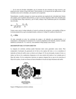  En la zona de elevadas vel cidades, por el consumo de una corriente de carga excesiva, que
                                 o
puede provocar, incluso el paro del motor. Efectivamente, en la mayoría de las aplicaciones, el par
resistente crece con la velocidad, y de acuerdo con la expresión:

Naturalmente, se podría conseguir un motor que permita una regulación de velocidad entre límites
más amplios, pero resultaría antieconómico, ya que su circuito magnético debe estar calculado para
la velocidad menor (flujo máximo) y, por lo tanto, trabaja a bajo rendimiento para las velocidades
mas elevadas.




Vemos como varia el voltaje inducido, al variar la corriente de excitación, varia también el flujo en
la misma proporción ya que son proporcionales, entonces el voltaje EA cambia en función de:




Al estar conectado en serie, las corrientes de campo y de inducido son proporcionales, y si
aumentamos o disminuimos la resistencia IL al variar la impedancia del inducido, estamos variando
también la corriente IA. Y si varia IA, varia también el flujo porque como vemos:

DESCRIPCIÓN DEL FUNCIONAMIENTO

La máquina de corriente continua puede funcionar tanto como generador como motor. Para
comprender el principio de generación de la fem en las espiras del rotor, se va a considerar el
inducido en forma de anillo como se observa en la figura 10. En este devanado, al girar el rotor, se
induce un fem en los conductores dispuestos en la cara exterior del núcleo al ser cortados por el
flujo del estator. En los conductores interiores no aparece ninguna fem ye que no les atraviesa el
flujo de los polos, al estar sus líneas de fuerza limitadas al circuito de baja reluctancia del anillo.




Figura 10 Máquina de corriente continua
 