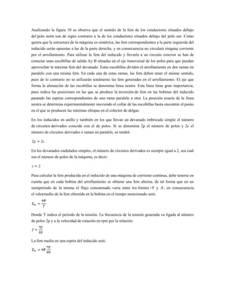 Analizando la figura 10 se observa que el sentido de la fem de los conductores situados debajo
del polo norte son de signo contrario a la de los conductores situados debajo del polo sur. Como
quiera que la estructura de la máquina es simétrica, las fem correspondientes a la parte izquierda del
inducido serán opuestas a las de la parte derecha, y en consecuencia no circulará ninguna corriente
por el arrollamiento. Para utilizar la fem del inducido y llevarla a un circuito exterior se han de
conectar unas escobillas de salida Ay B situadas en el eje transversal de los polos para que puedan
aprovechar la máxima fem del devanado. Estas escobillas dividen el arrollamiento en dos ramas en
paralelo con una misma fem. En cada una de estas ramas, las fem deben tener el mismo sentido,
pues de lo contrario no se utilizarán totalmente las fem generadas en el arrollamiento. El eje que
forma la alineación de las escobillas se denomina línea neutra. Esta línea tiene gran importancia,
pues indica las posiciones en las que se produce la inversión de fem en las bobinas del inducido
pasando las espiras correspondientes de una rama paralelo a otra. La posición exacta de la línea
neutra se determina experimentalmente moviendo el collar de las escobillas hasta encontrar el punto
en el que se producen las mínimas chispas en el colector de delgas.

En los inducidos en anillo y también en los que llevan un devanado imbricado simple el número
de circuitos derivados coincide con el de polos. Si se denomina 2p el número de polos y 2c el
número de circuitos derivados o ramas en paralelo, se tendrá:



En los devanados ondulados simples, el número de circuitos derivados es siempre igual a 2, sea cual
sea el número de polos de la máquina, es decir:



Para calcular la fem producida en el inducido de una máquina de corriente continua, debe tenerse en
cuenta que en cada bobina del arrollamiento se obtiene una fem alterna, de tal forma que en un
semiperíodo de la misma el flujo concatenado varía entre los límites +F y -F, en consecuencia
el valormedio de la fem obtenida en la bobina en el tiempo mencionado será:




Donde T indica el período de la tensión. La frecuencia de la tensión generada va ligada al número
de polos 2p y a la velocidad de rotación en rpm por la relación:



La fem media en una espira del inducido será:
 