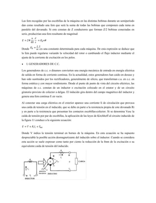 Las fem recogidas por las escobillas de la máquina en las distintas bobinas durante un semiperíodo
dan como resultado una fem que será la suma de todas las bobinas que componen cada rama en
paralelo del devanado. Si este constan de Z conductores que forman Z/2 bobinas conectadas en
serie, producirían una fem resultante de magnitud:




Donde            es una constante determinada para cada máquina. De esta expresión se deduce que
la fem puede regularse variando la velocidad del rotor o cambiando el flujo inductor mediante el
ajuste de la corriente de excitación en los polos.

    I. GENERADORES DE C.C.

Los generadores de c.c. o dinamos convierten una energía mecánica de entrada en energía eléctrica
de salida en forma de corriente continua. En la actualidad, estos generadores han caído en desuso y
han sido sustituidos por los rectificadores, generalmente de silicio, que transforman c.a. en c.c. en
forma estática y con mayor rendimiento. Desde el punto de punto de vista del circuito eléctrico, las
máquinas de c.c. constan de un inductor o excitación colocado en el estator y de un circuito
giratorio provisto de colector a delgas. El inducido gira dentro del campo magnético del inductor y
genera una fem continua E en vacío.

Al conectar una carga eléctrica en el exterior aparece una corriente Ii de circulación que provoca
una caída de tensión en el inducido, que se debe en parte a la resistencia propia de este devanado Ri
y en parte a la resistencia que presentan los contactos escobillas-colector. Si se denomina Vesc la
caída de tensión por par de escobillas, la aplicación de las leyes de Kirchhoff al circuito inducido de
la figura 11 conduce a la siguiente ecuación:



Donde V indica la tensión terminal en bornes de la máquina. En esta ecuación se ha supuesto
despreciable la posible acción desmagnetizante del inducido sobre el inductor. Cuando se considera
esta acción se suele expresar como tanto por ciento la reducción de la fmm de la excitación o su
equivalente caída de tensión del inducido.
 