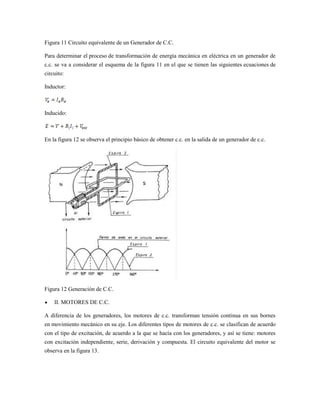 Figura 11 Circuito equivalente de un Generador de C.C.

Para determinar el proceso de transformación de energía mecánica en eléctrica en un generador de
c.c. se va a considerar el esquema de la figura 11 en el que se tienen las siguientes ecuaciones de
circuito:

Inductor:



Inducido:



En la figura 12 se observa el principio básico de obtener c.c. en la salida de un generador de c.c.




Figura 12 Generación de C.C.

    II. MOTORES DE C.C.

A diferencia de los generadores, los motores de c.c. transforman tensión continua en sus bornes
en movimiento mecánico en su eje. Los diferentes tipos de motores de c.c. se clasifican de acuerdo
con el tipo de excitación, de acuerdo a la que se hacía con los generadores, y así se tiene: motores
con excitación independiente, serie, derivación y compuesta. El circuito equivalente del motor se
observa en la figura 13.
 