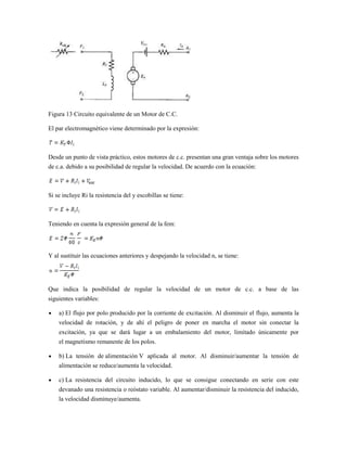 Figura 13 Circuito equivalente de un Motor de C.C.

El par electromagnético viene determinado por la expresión:



Desde un punto de vista práctico, estos motores de c.c. presentan una gran ventaja sobre los motores
de c.a. debido a su posibilidad de regular la velocidad. De acuerdo con la ecuación:



Si se incluye Ri la resistencia del y escobillas se tiene:



Teniendo en cuenta la expresión general de la fem:




Y al sustituir las ecuaciones anteriores y despejando la velocidad n, se tiene:




Que indica la posibilidad de regular la velocidad de un motor de c.c. a base de las
siguientes variables:

    a) El flujo por polo producido por la corriente de excitación. Al disminuir el flujo, aumenta la
    velocidad de rotación, y de ahí el peligro de poner en marcha el motor sin conectar la
    excitación, ya que se dará lugar a un embalamiento del motor, limitado únicamente por
    el magnetismo remanente de los polos.

    b) La tensión de alimentación V aplicada al motor. Al disminuir/aumentar la tensión de
    alimentación se reduce/aumenta la velocidad.

    c) La resistencia del circuito inducido, lo que se consigue conectando en serie con este
    devanado una resistencia o reóstato variable. Al aumentar/disminuir la resistencia del inducido,
    la velocidad disminuye/aumenta.
 