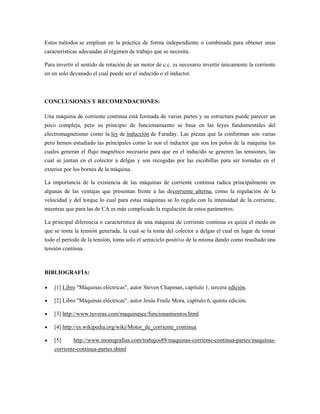 Estos métodos se emplean en la práctica de forma independiente o combinada para obtener unas
características adecuadas al régimen de trabajo que se necesita.

Para invertir el sentido de rotación de un motor de c.c. es necesario invertir únicamente la corriente
en un solo devanado el cual puede ser el inducido o el inductor.



CONCLUSIONES Y RECOMENDACIONES:

Una máquina de corriente continua está formada de varias partes y su estructura puede parecer un
poco compleja, pero su principio de funcionamiento se basa en las leyes fundamentales del
electromagnetismo como la ley de inducción de Faraday. Las piezas que la conforman son varias
pero hemos estudiado las principales como lo son el inductor que son los polos de la máquina los
cuales generan el flujo magnético necesario para que en el inducido se generen las tensiones, las
cual se juntan en el colector a delgas y son recogidas por las escobillas para ser tomadas en el
exterior por los bornes de la máquina.

La importancia de la existencia de las máquinas de corriente continua radica principalmente en
algunas de las ventajas que presentan frente a las decorriente alterna, como la regulación de la
velocidad y del torque lo cual para estas máquinas se lo regula con la intensidad de la corriente,
mientras que para las de CA es más complicado la regulación de estos parámetros.

La principal diferencia o característica de una máquina de corriente continua es quizá el modo en
que se toma la tensión generada, la cual se la toma del colector a delgas el cual en lugar de tomar
todo el período de la tensión, toma solo el semiciclo positivo de la misma dando como resultado una
tensión continua.



BIBLIOGRAFÍA:

    [1] Libro "Máquinas eléctricas", autor Steven Chapman, capítulo 1, tercera edición.

    [2] Libro "Máquinas eléctricas", autor Jesús Fraile Mora, capítulo 6, quinta edición.

    [3] http://www.tuveras.com/maquinascc/funcionamientos.html

    [4] http://es.wikipedia.org/wiki/Motor_de_corriente_continua

    [5]     http://www.monografias.com/trabajos89/maquinas-corriente-continua-partes/maquinas-
    corriente-continua-partes.shtml
 