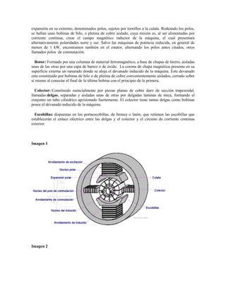 expansión en su extremo, denominados polos, sujetos por tornillos a la culata. Rodeando los polos,
se hallan unas bobinas de hilo, o pletina de cobre aislado, cuya misión es, al ser alimentadas por
corriente continua, crear el campo magnético inductor de la máquina, el cual presentará
alternativamente polaridades norte y sur. Salvo las máquinas de potencia reducida, en general de
menos de 1 kW, encontramos también en el estator, alternando los polos antes citados, otros
llamados polos de conmutación.

  Rotor: Formado por una columna de material ferromagnético, a base de chapas de hierro, aisladas
unas de las otras por una capa de barniz o de óxido. La corona de chapa magnética presenta en su
superficie externa un ranurado donde se aloja el devanado inducido de la máquina. Este devanado
esta constituido por bobinas de hilo o de pletina de cobre convenientemente aislados, cerrado sobre
si mismo al conectar el final de la última bobina con el principio de la primera.

  Colector: Constituido esencialmente por piezas planas de cobre duro de sección trapezoidal,
llamadas delgas, separadas y aisladas unas de otras por delgadas láminas de mica, formando el
conjunto un tubo cilíndrico aprisionado fuertemente. El colector tiene tantas delgas como bobinas
posee el devanado inducido de la máquina.

  Escobillas: dispuestas en los portaescobillas, de bronce o latón, que retienen las escobillas que
establecerán el enlace eléctrico entre las delgas y el colector y el circuito de corriente continua
exterior.



Imagen 1




Imagen 2
 