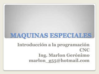 MAQUINAS ESPECIALES
 Introducción a la programación
                           CNC
         Ing. Marlon Gerónimo
      marlon_g55@hotmail.com
 
