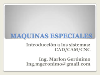 MAQUINAS ESPECIALES
Introducción a los sistemas:
CAD/CAM/CNC
Ing. Marlon Gerónimo
Ing.mgeronimo@gmail.com
 