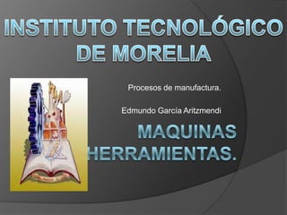 INSTITUTO TECNOLÓGICO DE MORELIA Procesos de manufactura. Edmundo García Aritzmendi Maquinas herramientas. 