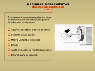 MAQUINAS  HERRAMIENTAS NORMAS DE SEGURIDAD TORNOS Toda las operaciones de comprobación, ajuste, etc deben realizarse con la máquina parada, especialmente las siguientes:  Alejarse o abandonar el puesto de trabajo Sujetar la pieza a trabajar Medir o Comprobar el acabado Limpiar  Ajusta protecciones o realizar reparaciones Dirigir el chorro de taladrina. 