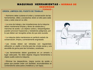 MAQUINAS  HERRAMIENTAS  -  NORMAS DE SEGURIDAD TORNOS ORDEN, LIMPIEZA DEL PUESTO DE TRABAJO Asimismo debe cuidarse el orden y conservación de las herramientas, útiles y accesorios; tener un sitio para cada cosa y cada cosa en su sitio.  La zona de trabajo y las inmediaciones de la máquina deben mantenerse limpias y libres de obstáculos y manchas de aceite. Los objetos caídos y desperdigados pueden provocar tropezones y resbalones peligrosos, por lo que deben ser recogidos antes de que esto suceda.  La máquina debe mantenerse en perfecto estado de conservación, limpia y correctamente engrasada.  Las virutas deben ser retiradas con regularidad, utilizando un cepillo o brocha para las virutas secas y una escobilla de goma para las húmedas y aceitosas.  Las herramientas deben guardarse en un armario o lugar adecuado. No debe dejarse ninguna herramienta u objeto suelto sobre la máquina. Eliminar los desperdicios, trapos sucios de aceite o grasa que puedan arder con facilidad, acumulándolos en contenedores adecuados (metálicos y con tapa). 