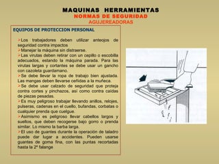 MAQUINAS  HERRAMIENTAS NORMAS DE SEGURIDAD AGUJEREADORAS EQUIPOS DE PROTECCION PERSONAL Los trabajadores deben utilizar anteojos de seguridad contra impactos Manejar la máquina sin distraerse.  Las virutas deben retirar con un cepillo o escobilla adecuados, estando la máquina parada. Para las virutas largas y cortantes se debe usar un gancho con cazoleta guardamano.  Se debe llevar la ropa de trabajo bien ajustada. Las mangas deben llevarse ceñidas a la muñeca.  Se debe usar calzado de seguridad que proteja contra cortes y pinchazos, así como contra caídas de piezas pesadas.  Es muy peligroso trabajar llevando anillos, relojes, pulseras, cadenas en el cuello, bufandas, corbatas o cualquier prenda que cuelgue.  Asimismo es peligroso llevar cabellos largos y sueltos, que deben recogerse bajo gorro o prenda similar. Lo mismo la barba larga.  El uso de guantes durante la operación de taladro puede dar lugar a accidentes. Pueden usarse guantes de goma fina, con las puntas recortadas hasta la 2º falange  