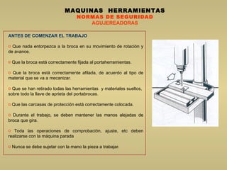MAQUINAS  HERRAMIENTAS NORMAS DE SEGURIDAD AGUJEREADORAS ANTES DE COMENZAR EL TRABAJO Que nada entorpezca a la broca en su movimiento de rotación y de avance.  Que la broca está correctamente fijada al portaherramientas.  Que la broca está correctamente afilada, de acuerdo al tipo de material que se va a mecanizar.  Que se han retirado todas las herramientas   y  materiales sueltos,  sobre todo la llave de aprieta del portabrocas.  Que las carcasas de protección está correctamente colocada.  Durante el trabajo, se deben mantener las manos alejadas de broca que gira.  Toda las operaciones de comprobación, ajuste, etc deben realizarse con la máquina parada Nunca se debe sujetar con la mano la pieza a trabajar.  
