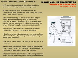 MAQUINAS  HERRAMIENTAS NORMAS DE SEGURIDAD AGUJEREADORAS ORDEN, LIMPIEZA DEL PUESTO DE TRABAJO El taladro debe mantenerse en perfecto estado de conservación, limpio y correctamente engrasado.  D ebe cuidarse el orden y conservación de las herramientas, útiles y accesorios; tener un sitio para cada cosa y cada cosa en su sitio.  La zona de trabajo y las inmediaciones de la máquina deben mantenerse limpias y libres de obstáculos y manchas de aceite. Los objetos caídos y desperdigados pueden provocar tropezones y resbalones peligrosos, por lo que deben ser recogidos antes de que esto suceda.  La máquina debe mantenerse en perfecto estado de conservación, limpia y correctamente engrasada.  Las herramientas deben guardarse en un armario o lugar adecuado. No debe dejarse ninguna herramienta u objeto suelto sobre la máquina.  Se deben dejar libres los caminos de acceso a la máquina. Eliminar los desperdicios, trapos sucios de aceite o grasa que puedan arder con facilidad, acumulándolos en contenedores adecuados (metálicos y con tapa).  Las conducciones eléctrica deben estar protegidas contre cortes y daños producidos por las virutas y/o herramientas.   