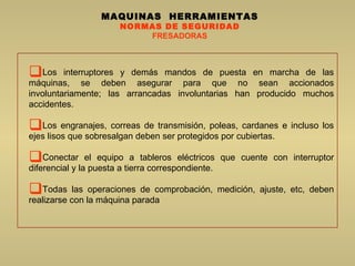 MAQUINAS  HERRAMIENTAS NORMAS DE SEGURIDAD FRESADORAS Los interruptores y demás mandos de puesta en marcha de las máquinas, se deben asegurar para que no sean accionados involuntariamente; las arrancadas involuntarias han producido muchos accidentes.  Los engranajes, correas de transmisión, poleas, cardanes e incluso los ejes lisos que sobresalgan deben ser protegidos por cubiertas.  Conectar el equipo a tableros eléctricos que cuente con interruptor diferencial y la puesta a tierra correspondiente.  Todas las operaciones de comprobación, medición, ajuste, etc, deben realizarse con la máquina parada  