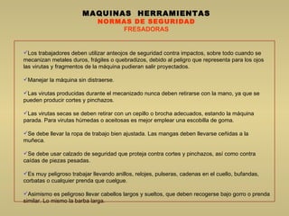 MAQUINAS  HERRAMIENTAS NORMAS DE SEGURIDAD FRESADORAS Los trabajadores deben utilizar anteojos de seguridad contra impactos, sobre todo cuando se mecanizan metales duros, frágiles o quebradizos, debido al peligro que representa para los ojos las virutas y fragmentos de la máquina pudieran salir proyectados.  Manejar la máquina sin distraerse.  Las virutas producidas durante el mecanizado nunca deben retirarse con la mano, ya que se pueden producir cortes y pinchazos.  Las virutas secas se deben retirar con un cepillo o brocha adecuados, estando la máquina parada. Para virutas húmedas o aceitosas es mejor emplear una escobilla de goma.  Se debe llevar la ropa de trabajo bien ajustada. Las mangas deben llevarse ceñidas a la muñeca.  Se debe usar calzado de seguridad que proteja contra cortes y pinchazos, así como contra caídas de piezas pesadas.  Es muy peligroso trabajar llevando anillos, relojes, pulseras, cadenas en el cuello, bufandas, corbatas o cualquier prenda que cuelgue.  Asimismo es peligroso llevar cabellos largos y sueltos, que deben recogerse bajo gorro o prenda similar. Lo mismo la barba larga.  
