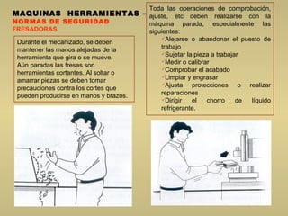MAQUINAS  HERRAMIENTAS  – NORMAS DE SEGURIDAD FRESADORAS Durante el mecanizado, se deben mantener las manos alejadas de la herramienta que gira o se mueve.  Aún paradas las fresas son herramientas cortantes. Al soltar o amarrar piezas se deben tomar precauciones contra los cortes que pueden producirse en manos y brazos. Toda las operaciones de comprobación, ajuste, etc deben realizarse con la máquina parada, especialmente las siguientes:  Alejarse o abandonar el puesto de trabajo  Sujetar la pieza a trabajar  Medir o calibrar  Comprobar el acabado  Limpiar y engrasar  Ajusta protecciones o realizar reparaciones  Dirigir el chorro de líquido refrigerante.  