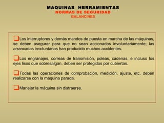 MAQUINAS  HERRAMIENTAS NORMAS DE SEGURIDAD BALANCINES Los interruptores y demás mandos de puesta en marcha de las máquinas, se deben asegurar para que no sean accionados involuntariamente; las arrancadas involuntarias han producido muchos accidentes.  Los engranajes, correas de transmisión, poleas, cadenas, e incluso los ejes lisos que sobresalgan, deben ser protegidos por cubiertas.  Todas las operaciones de comprobación, medición, ajuste, etc, deben realizarse con la máquina parada.  Manejar la máquina sin distraerse.  