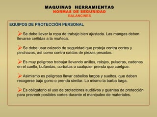 MAQUINAS  HERRAMIENTAS NORMAS DE SEGURIDAD BALANCINES EQUIPOS DE PROTECCIÓN PERSONAL Se debe llevar la ropa de trabajo bien ajustada. Las mangas deben llevarse ceñidas a la muñeca.  Se debe usar calzado de seguridad que proteja contra cortes y pinchazos, así como contra caídas de piezas pesadas.  Es muy peligroso trabajar llevando anillos, relojes, pulseras, cadenas en el cuello, bufandas, corbatas o cualquier prenda que cuelgue.  Asimismo es peligroso llevar cabellos largos y sueltos, que deben recogerse bajo gorro o prenda similar. Lo mismo la barba larga.  Es obligatorio el uso de protectores auditivos y guantes de protección para prevenir posibles cortes durante el manipuleo de materiales.  