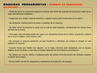 MAQUINAS  HERRAMIENTAS  -  NORMAS DE SEGURIDAD -  BALANCINES Antes de poner en marcha la máquina verifique que todas las guardas de protección estén en su lugar debidamente instaladas.  A segúrese que ningún material extraños u objetos hayan sido introducidos en la matriz.  No almacene material sobre la mesa o costados de la máquina. Se debe tomar firmemente la pieza con la cual se está trabajado, manteniendo las manos fuera del área de la matriz.  U na pieza mal colocada puede dar lugar a un accidente (rotura de la matriz, proyección violenta de un trozo metálico, ruido intenso, etc).  No proceda a ninguna operación ya sea mecánica o eléctrica, de cambio o arreglo en una balancín en marcha.  Cuando tenga que hablar con alguien, no lo haga mientras está trabajando con el equipo. Aléjese de los controles y reanude su trabajo después de terminada la conversación.  No ubique sus manos, dedos o cualquier parte del cuerpo entre los puntos de contacto, superior e inferior de la matriz.  Nunca quite o anule los resguardos y elementos de protección de equipos.  