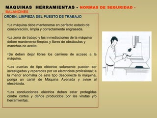 MAQUINAS  HERRAMIENTAS  -  NORMAS DE SEGURIDAD -  BALANCINES ORDEN, LIMPIEZA DEL PUESTO DE TRABAJO La máquina debe mantenerse en perfecto estado de conservación, limpia y correctamente engrasada.  La zona de trabajo y las inmediaciones de la máquina deben mantenerse limpias y libres de obstáculos y manchas de aceite.  Se deben dejar libres los caminos de acceso a la máquina.  Las averías de tipo eléctrico solamente pueden ser investigadas y reparadas por un electricista profesional; a la menor anomalía de este tipo desconecte la máquina, ponga un cartel de Máquina Averiada y avise al electricista.  Las conducciones eléctrica deben estar protegidas contre cortes y daños producidos por las virutas y/o herramientas.  