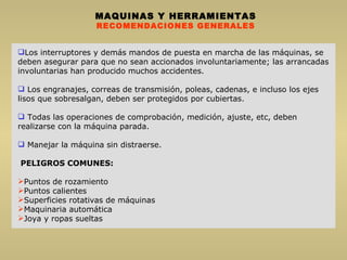 MAQUINAS Y HERRAMIENTAS RECOMENDACIONES GENERALES Los interruptores y demás mandos de puesta en marcha de las máquinas, se deben asegurar para que no sean accionados involuntariamente; las arrancadas involuntarias han producido muchos accidentes. Los engranajes, correas de transmisión, poleas, cadenas, e incluso los ejes lisos que sobresalgan, deben ser protegidos por cubiertas. Todas las operaciones de comprobación, medición, ajuste, etc, deben realizarse con la máquina parada. Manejar la máquina sin distraerse. PELIGROS COMUNES: Puntos de rozamiento Puntos calientes Superficies rotativas de máquinas Maquinaria automática Joya y ropas sueltas 