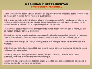 Los trabajadores deben utilizar anteojos de seguridad contra impactos, sobre todo cuando se mecanizan metales duros, frágiles o quebradizos Si a pesar de todo se le introdujera alguna vez un cuerpo estaño (sólido) en un ojo, no lo refriegue, puede provocarse una herida. Acuda inmediatamente al médico. En caso de ser líquido recurra al médico con la hoja de seguridad del producto. Las virutas producidas durante el mecanizado nunca deben retirarse con la mano, ya que se pueden producir cortes y pinchazos. Las virutas secas se deben retirar con un cepillo o brocha adecuados, estando la máquina parada. Para virutas húmedas o aceitosas es mejor emplear una escobilla de goma. Se debe llevar la ropa de trabajo bien ajustada. Las mangas deben llevarse ceñidas a la muñeca. Se debe usar calzado de seguridad que proteja contra cortes y pinchazos, así como contra caídas de piezas pesadas. Es muy peligroso trabajar llevando anillos, relojes, pulseras, cadenas en el cuello, bufandas, corbatas o cualquier prenda que cuelgue. Asimismo es peligroso llevar cabellos largos y sueltos, que deben recogerse bajo gorro o prenda similar. Lo mismo la barba larga. MAQUINAS Y HERRAMIENTAS PROTECCION PERSONAL 