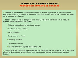 MAQUINAS Y HERRAMIENTAS PROTECCION DURANTE EL TRABAJO Durante el mecanizado, se deben mantener las manos alejadas de la herramienta que gira o se mueve. Si el trabajo se realiza en ciclo automático., las manos no deben apoyarse en la mesa de la máquina. Toda las operaciones de comprobación, ajuste, etc deben realizarse con la máquina parada, especialmente las siguientes: Alejarse o abandonar el puesto de trabajo Sujetar la pieza a trabajar Medir y calibrar Comprobar el acabado Limpiar y engrasar Ajusta protecciones  Dirigir el chorro de líquido refrigerante, etc. Aun paradas, las máquinas de mecanizado son herramientas cortantes. Al soltar o amarrar piezas se deben tomar precauciones contra cortes que pueden producirse en manos y brazos. 