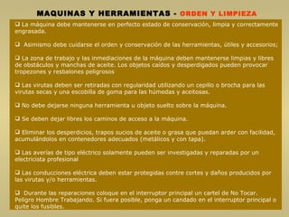 MAQUINAS Y HERRAMIENTAS  -  ORDEN Y LIMPIEZA La máquina debe mantenerse en perfecto estado de conservación, limpia y correctamente engrasada. Asimismo debe cuidarse el orden y conservación de las herramientas, útiles y accesorios;  La zona de trabajo y las inmediaciones de la máquina deben mantenerse limpias y libres de obstáculos y manchas de aceite. Los objetos caídos y desperdigados pueden provocar tropezones y resbalones peligrosos Las virutas deben ser retiradas con regularidad utilizando un cepillo o brocha para las virutas secas y una escobilla de goma para las húmedas y aceitosas. No debe dejarse ninguna herramienta u objeto suelto sobre la máquina.  Se deben dejar libres los caminos de acceso a la máquina. Eliminar los desperdicios, trapos sucios de aceite o grasa que puedan arder con facilidad, acumulándolos en contenedores adecuados (metálicos y con tapa). Las averías de tipo eléctrico solamente pueden ser investigadas y reparadas por un electricista profesional Las conducciones eléctrica deben estar protegidas contre cortes y daños producidos por las virutas y/o herramientas. Durante las reparaciones coloque en el interruptor principal un cartel de No Tocar. Peligro Hombre Trabajando. Si fuera posible, ponga un candado en el interruptor principal o quite los fusibles. 