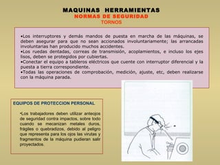 Los interruptores y demás mandos de puesta en marcha de las máquinas, se deben asegurar para que no sean accionados involuntariamente; las arrancadas involuntarias han producido muchos accidentes.  Los ruedas dentadas, correas de transmisión, acoplamientos, e incluso los ejes lisos, deben se protegidos por cubiertas.  Conectar el equipo a tableros eléctricos que cuente con interruptor diferencial y la puesta a tierra correspondiente.  Todas las operaciones de comprobación, medición, ajuste, etc, deben realizarse con la máquina parada.  MAQUINAS  HERRAMIENTAS NORMAS DE SEGURIDAD TORNOS EQUIPOS DE PROTECCION PERSONAL Los trabajadores deben utilizar anteojos de seguridad contra impactos, sobre todo cuando se mecanizan metales duros, frágiles o quebradizos, debido al peligro que representa para los ojos las virutas y fragmentos de la máquina pudieran salir proyectados. 