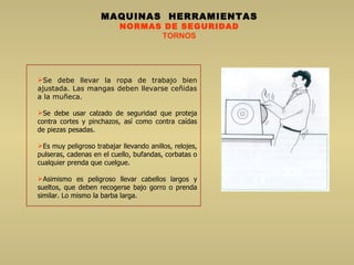 MAQUINAS  HERRAMIENTAS NORMAS DE SEGURIDAD TORNOS Se debe llevar la ropa de trabajo bien ajustada. Las mangas deben llevarse ceñidas a la muñeca. Se debe usar calzado de seguridad que proteja contra cortes y pinchazos, así como contra caídas de piezas pesadas.  Es muy peligroso trabajar llevando anillos, relojes, pulseras, cadenas en el cuello, bufandas, corbatas o cualquier prenda que cuelgue.  Asimismo es peligroso llevar cabellos largos y sueltos, que deben recogerse bajo gorro o prenda similar. Lo mismo la barba larga.  