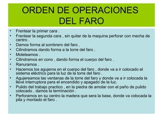 ORDEN DE OPERACIONES
             DEL FARO
•   Frentear la primer cara .
•   Frentear la segunda cara , sin quitar de la maquina perforar con mecha de
    centro .
•   Damos forma al sombrero del faro .
•   Cilindramos dando forma a la torre del faro .
•   Moleteamos .
•   Cilindramos en cono , dando forma el cuerpo del faro .
•   Ranuramos .
•   Hacemos los agujeros en el cuerpo del faro , donde va a ir colocado el
    sistema eléctrico para la luz de la torre del faro .
•   Agujereamos las ventanas de la torre del faro y donde va a ir colocada la
    lleve interruptora para el encendido y apagado de la luz.
•   Pulido del trabajo practico , en la piedra de amolar con el paño de pulido
    colocado , damos la terminación .
•   Perforamos en su centro la madera que sera la base, donde va colocada la
    pila y montado el faro .
 