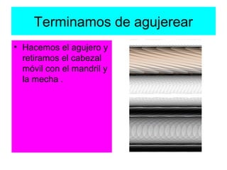 Terminamos de agujerear
• Hacemos el agujero y
  retiramos el cabezal
  móvil con el mandril y
  la mecha .
 
